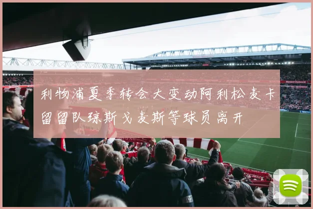 利物浦夏季转会大变动阿利松麦卡留留队琼斯戈麦斯等球员离开