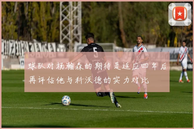 球队对杨瀚森的期待是适应四年后再评估他与科沃德的实力对比