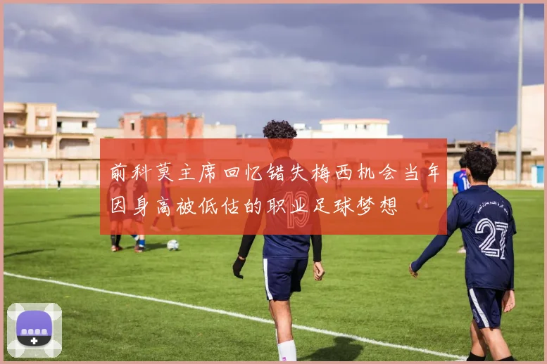 前科莫主席回忆错失梅西机会当年因身高被低估的职业足球梦想