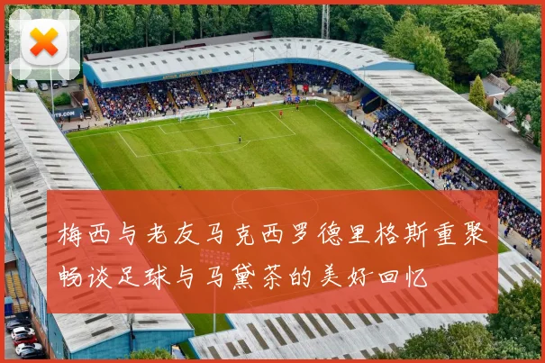 梅西与老友马克西罗德里格斯重聚畅谈足球与马黛茶的美好回忆
