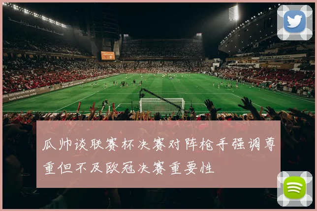 瓜帅谈联赛杯决赛对阵枪手强调尊重但不及欧冠决赛重要性