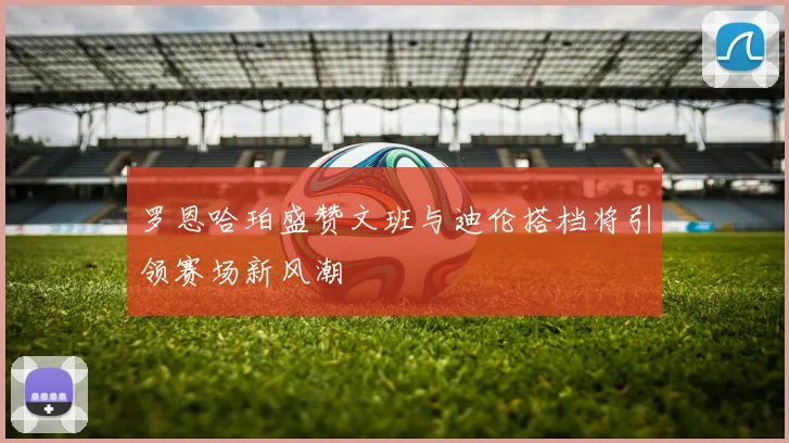 罗恩哈珀盛赞文班与迪伦搭档将引领赛场新风潮