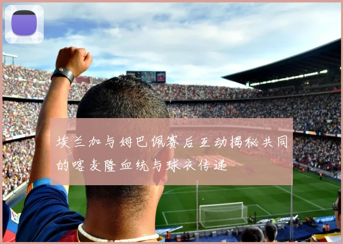 埃兰加与姆巴佩赛后互动揭秘共同的喀麦隆血统与球衣传递
