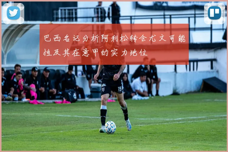 巴西名记分析阿利松转会尤文可能性及其在意甲的实力地位
