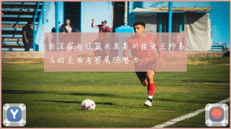 刘卫霖与辽篮共度夏训接受主帅乌戈的全面考察展现潜力