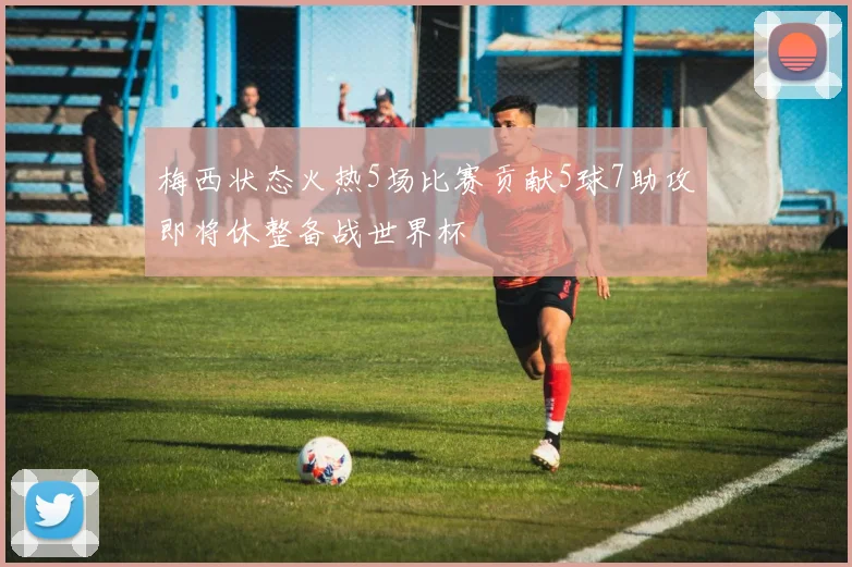 梅西状态火热5场比赛贡献5球7助攻即将休整备战世界杯