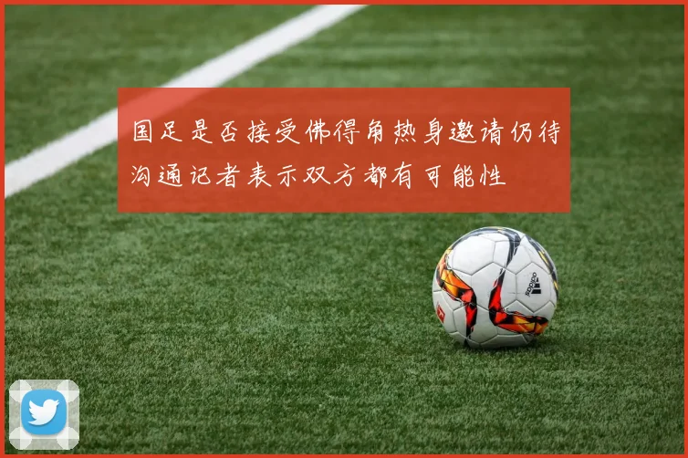 国足是否接受佛得角热身邀请仍待沟通记者表示双方都有可能性