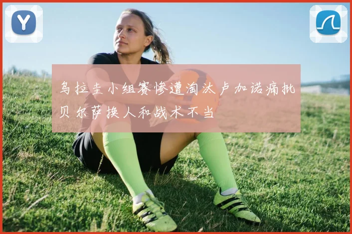 乌拉圭小组赛惨遭淘汰卢加诺痛批贝尔萨换人和战术不当
