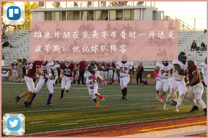 雄鹿计划在交易字母哥时一并送走波蒂斯以优化球队阵容
