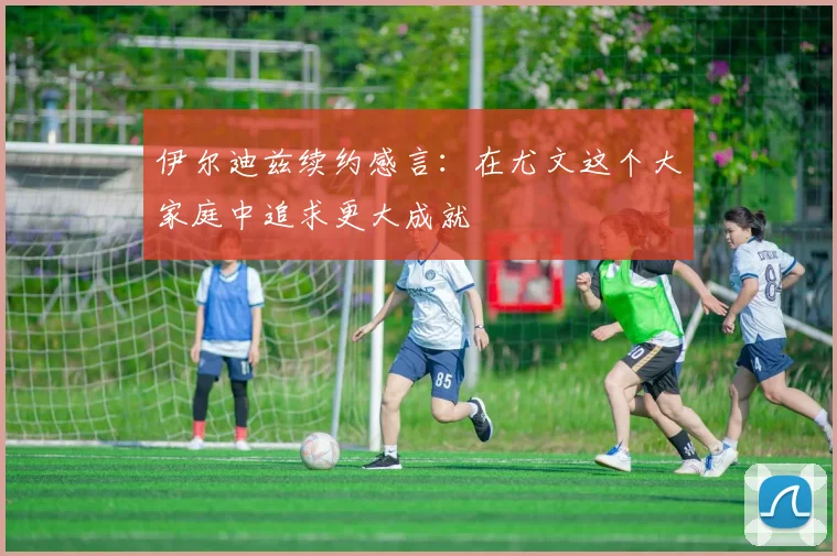 伊尔迪兹续约感言：在尤文这个大家庭中追求更大成就