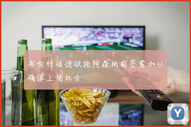 布伦特福德欲抢阿森纳前签蒙加以确保上场机会