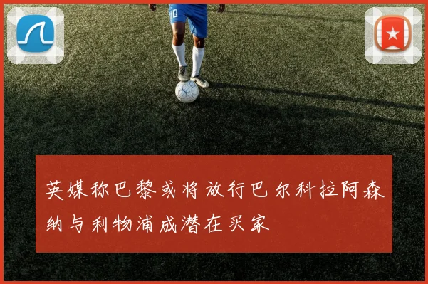 英媒称巴黎或将放行巴尔科拉阿森纳与利物浦成潜在买家