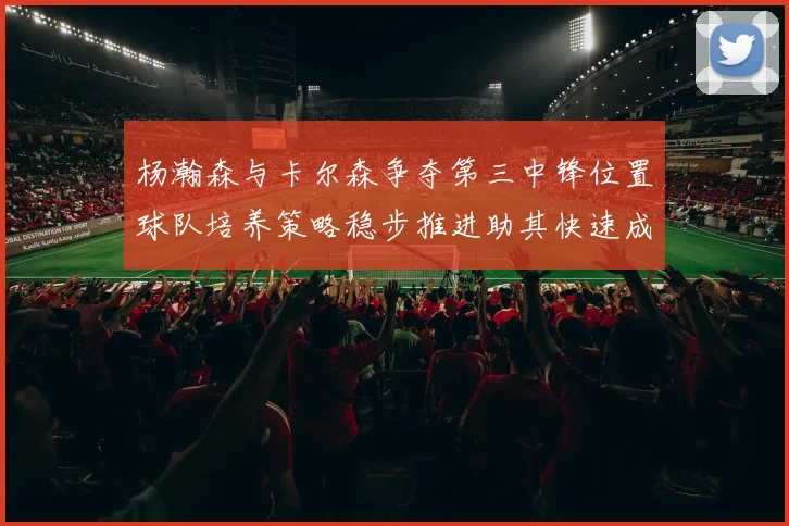 杨瀚森与卡尔森争夺第三中锋位置球队培养策略稳步推进助其快速成长