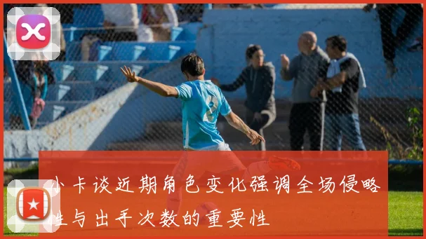 小卡谈近期角色变化强调全场侵略性与出手次数的重要性
