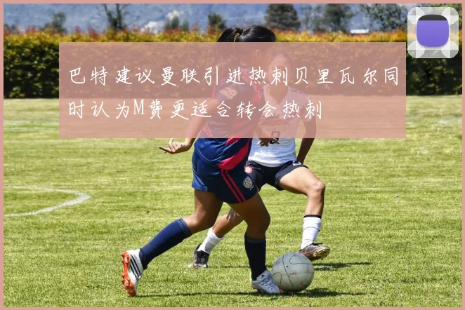 巴特建议曼联引进热刺贝里瓦尔同时认为M费更适合转会热刺