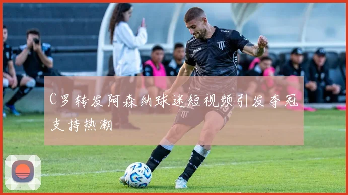 C罗转发阿森纳球迷短视频引发夺冠支持热潮