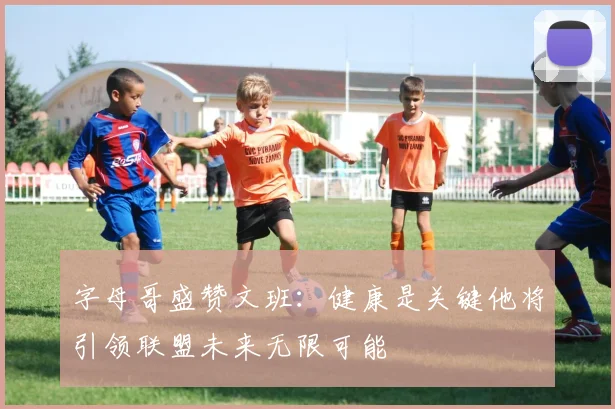 字母哥盛赞文班：健康是关键他将引领联盟未来无限可能