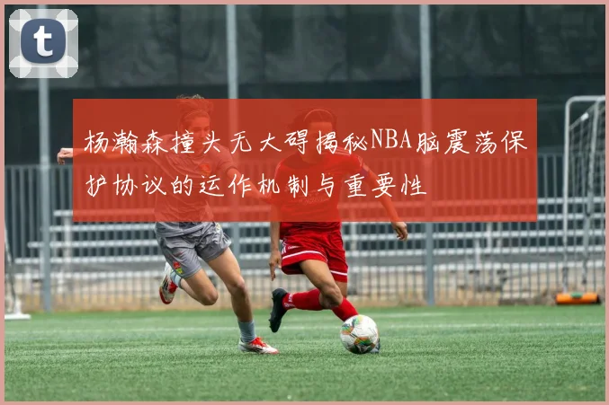 杨瀚森撞头无大碍揭秘NBA脑震荡保护协议的运作机制与重要性