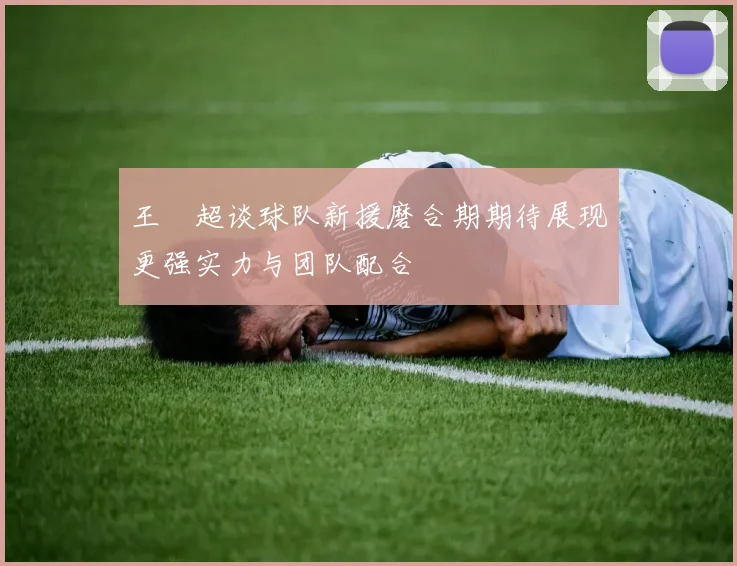 王燊超谈球队新援磨合期期待展现更强实力与团队配合