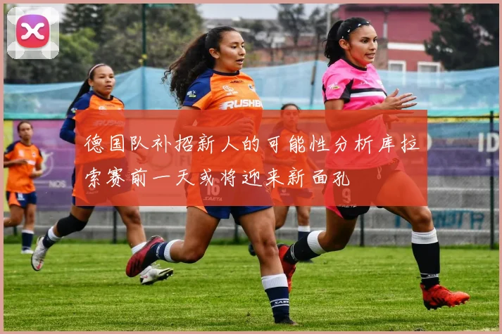 德国队补招新人的可能性分析库拉索赛前一天或将迎来新面孔