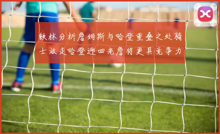 铁林分析詹姆斯与哈登重叠之处骑士放走哈登迎回老詹将更具竞争力