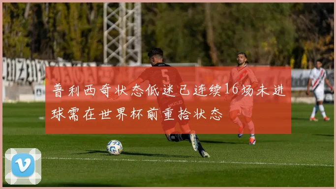 普利西奇状态低迷已连续16场未进球需在世界杯前重拾状态