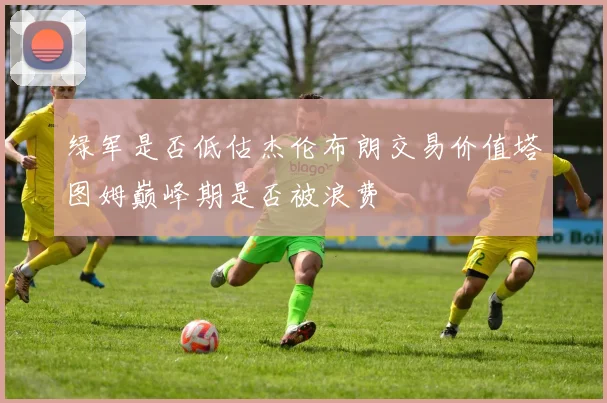 绿军是否低估杰伦布朗交易价值塔图姆巅峰期是否被浪费