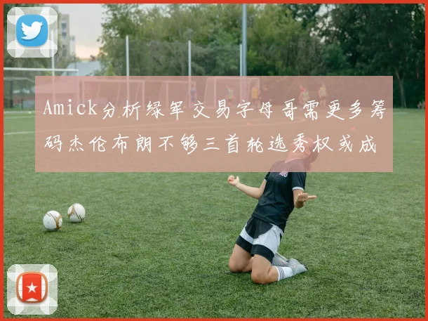 Amick分析绿军交易字母哥需更多筹码杰伦布朗不够三首轮选秀权或成关键