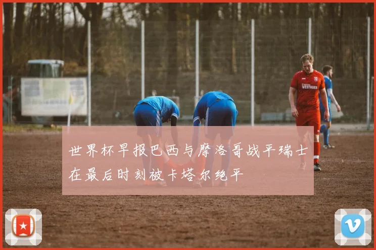 世界杯早报巴西与摩洛哥战平瑞士在最后时刻被卡塔尔绝平
